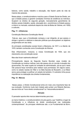 básicos, como saúde, trabalho e educação, não faziam parte da vida da
maioria das pessoas.
Nessa etapa, o constitucionalismo marchou para o Estado Social de Direito, em
que o Estado passou a garantir condições mínimas de existência ao indivíduo.
Surgiram os direitos de segunda geração, marcadamente garantidores de
direitos sociais (trabalho, saúde, educação etc.), econômicos (o Estado passou
a intervir no mercado, sobretudo depois da crise da Bolsa de Valores, em 1929)
e culturais.
Pág. 11 - Influências
Constituição Mexicana Constituição Alemã
Fala-se, aqui, que a Constituição começou a ser dirigente, já que passou a
obrigar o governo a elaborar e executar políticas que alcançassem os objetivos
programados em seu texto.
As principais constituições sociais foram a Mexicana, de 1917, e a Alemã, de
1919, também conhecida como Constituição de Weimar.
Elas influenciaram, inclusive, a nossa Constituição de 1934, que era
claramente uma constituição social.
Mas elas foram realmente efetivas?
Principalmente depois da Segunda Guerra Mundial, esse modelo de
Constituição se mostrou ineficaz, pois não passou de um convite à atuação dos
governantes. Por estar sujeito às vontades do administrador, diz-se que o texto
não possuía força normativa para realizar suas promessas. Em alguns casos,
como no estado nazista de Hitler e na Itália fascista de Mussolini, a Lei Maior
serviu para proteger e justificar um estado de barbárie. O Judiciário tinha pouca
importância na realização dos direitos fundamentais.
Pág. 12 - Marcos
Nesse passo, o Direito Constitucional entra em mais uma importante fase de
sua evolução. Conforme muito bem tratado pelo jurista Luís Roberto Barroso,
deu-se início ao "novo direito constitucional" ou "neoconstitucionalismo".
Atenção
O pensador aponta três marcos determinantes para isso:
a) marco histórico: o constitucionalismo do pós-guerra, que "redefiniu o lugar da
Constituição e a influência do direito constitucional nas instituições
contemporâneas". As principais referências são: a Lei Fundamental de Bonn,
 
