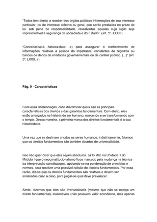 “Todos têm direito a receber dos órgãos públicos informações de seu interesse
particular, ou de interesse coletivo ou geral, que serão prestadas no prazo da
lei, sob pena de responsabilidade, ressalvadas aquelas cujo sigilo seja
imprescindível à segurança da sociedade e do Estado”. (art. 5º, XXXIII)
“Conceder-se-á habeas-data: a) para assegurar o conhecimento de
informações relativas à pessoa do impetrante, constantes de registros ou
bancos de dados de entidades governamentais ou de caráter público. (...)” (art.
5º, LXXII, a)
Pág. 9 - Características
Feita essa diferenciação, cabe discriminar quais são as principais
características dos direitos e das garantias fundamentais. Com efeito, eles
estão arraigados na história do ser humano, nascendo e se transformando com
o tempo. Dessa maneira, a primeira marca dos direitos fundamentais é a sua
historicidade.
Uma vez que se destinam a todos os seres humanos, indistintamente, falamos
que os direitos fundamentais são também dotados de universalidade.
Isso não quer dizer que eles sejam absolutos. Já foi dito na Unidade 1 do
Módulo I que o neoconstitucionalismo ficou marcado pela mudança na técnica
da interpretação constitucional, apoiando-se na ponderação de princípios e
normas, para resolver uma possível colisão de direitos fundamentais. Por essa
razão, diz-se que os direitos fundamentais são relativos e devem ser
analisados caso a caso, para julgar-se qual deve prevalecer.
Ainda, dizemos que eles são irrenunciáveis (mesmo que não se exerça um
direito fundamental), inalienáveis (não possuem valor econômico, mas apenas
 