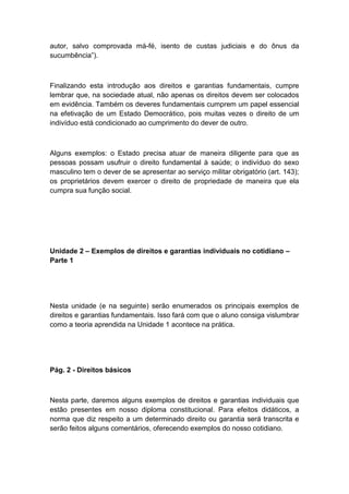 autor, salvo comprovada má-fé, isento de custas judiciais e do ônus da
sucumbência”).
Finalizando esta introdução aos direitos e garantias fundamentais, cumpre
lembrar que, na sociedade atual, não apenas os direitos devem ser colocados
em evidência. Também os deveres fundamentais cumprem um papel essencial
na efetivação de um Estado Democrático, pois muitas vezes o direito de um
indivíduo está condicionado ao cumprimento do dever de outro.
Alguns exemplos: o Estado precisa atuar de maneira diligente para que as
pessoas possam usufruir o direito fundamental à saúde; o indivíduo do sexo
masculino tem o dever de se apresentar ao serviço militar obrigatório (art. 143);
os proprietários devem exercer o direito de propriedade de maneira que ela
cumpra sua função social.
Unidade 2 – Exemplos de direitos e garantias individuais no cotidiano –
Parte 1
Nesta unidade (e na seguinte) serão enumerados os principais exemplos de
direitos e garantias fundamentais. Isso fará com que o aluno consiga vislumbrar
como a teoria aprendida na Unidade 1 acontece na prática.
Pág. 2 - Direitos básicos
Nesta parte, daremos alguns exemplos de direitos e garantias individuais que
estão presentes em nosso diploma constitucional. Para efeitos didáticos, a
norma que diz respeito a um determinado direito ou garantia será transcrita e
serão feitos alguns comentários, oferecendo exemplos do nosso cotidiano.
 