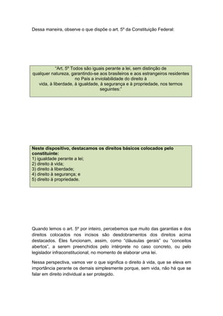 Dessa maneira, observe o que dispõe o art. 5º da Constituição Federal:
“Art. 5º Todos são iguais perante a lei, sem distinção de
qualquer natureza, garantindo-se aos brasileiros e aos estrangeiros residentes
no País a inviolabilidade do direito à
vida, à liberdade, à igualdade, à segurança e à propriedade, nos termos
seguintes:”
Neste dispositivo, destacamos os direitos básicos colocados pelo
constituinte:
1) igualdade perante a lei;
2) direito à vida;
3) direito à liberdade;
4) direito à segurança; e
5) direito à propriedade.
Quando lemos o art. 5º por inteiro, percebemos que muito das garantias e dos
direitos colocados nos incisos são desdobramentos dos direitos acima
destacados. Eles funcionam, assim, como “cláusulas gerais” ou “conceitos
abertos”, a serem preenchidos pelo intérprete no caso concreto, ou pelo
legislador infraconstitucional, no momento de elaborar uma lei.
Nessa perspectiva, vamos ver o que significa o direito à vida, que se eleva em
importância perante os demais simplesmente porque, sem vida, não há que se
falar em direito individual a ser protegido.
 