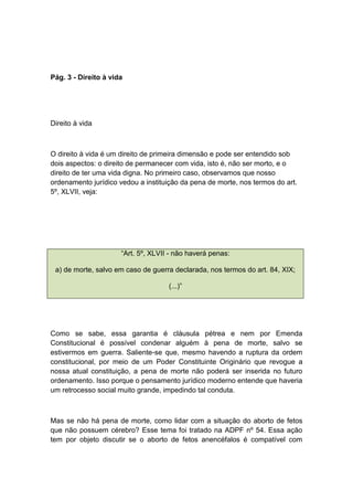 Pág. 3 - Direito à vida
Direito à vida
O direito à vida é um direito de primeira dimensão e pode ser entendido sob
dois aspectos: o direito de permanecer com vida, isto é, não ser morto, e o
direito de ter uma vida digna. No primeiro caso, observamos que nosso
ordenamento jurídico vedou a instituição da pena de morte, nos termos do art.
5º, XLVII, veja:
“Art. 5º, XLVII - não haverá penas:
a) de morte, salvo em caso de guerra declarada, nos termos do art. 84, XIX;
(...)”
Como se sabe, essa garantia é cláusula pétrea e nem por Emenda
Constitucional é possível condenar alguém à pena de morte, salvo se
estivermos em guerra. Saliente-se que, mesmo havendo a ruptura da ordem
constitucional, por meio de um Poder Constituinte Originário que revogue a
nossa atual constituição, a pena de morte não poderá ser inserida no futuro
ordenamento. Isso porque o pensamento jurídico moderno entende que haveria
um retrocesso social muito grande, impedindo tal conduta.
Mas se não há pena de morte, como lidar com a situação do aborto de fetos
que não possuem cérebro? Esse tema foi tratado na ADPF nº 54. Essa ação
tem por objeto discutir se o aborto de fetos anencéfalos é compatível com
 
