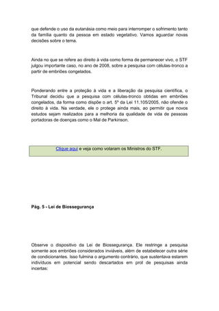 que defende o uso da eutanásia como meio para interromper o sofrimento tanto
da família quanto da pessoa em estado vegetativo. Vamos aguardar novas
decisões sobre o tema.
Ainda no que se refere ao direito à vida como forma de permanecer vivo, o STF
julgou importante caso, no ano de 2008, sobre a pesquisa com células-tronco a
partir de embriões congelados.
Ponderando entre a proteção à vida e a liberação da pesquisa científica, o
Tribunal decidiu que a pesquisa com células-tronco obtidas em embriões
congelados, da forma como dispõe o art. 5º da Lei 11.105/2005, não ofende o
direito à vida. Na verdade, ele o protege ainda mais, ao permitir que novos
estudos sejam realizados para a melhoria da qualidade de vida de pessoas
portadoras de doenças como o Mal de Parkinson.
Clique aqui e veja como votaram os Ministros do STF.
Pág. 5 - Lei de Biossegurança
Observe o dispositivo da Lei de Biossegurança. Ele restringe a pesquisa
somente aos embriões considerados inviáveis, além de estabelecer outra série
de condicionantes. Isso fulmina o argumento contrário, que sustentava estarem
indivíduos em potencial sendo descartados em prol de pesquisas ainda
incertas:
 
