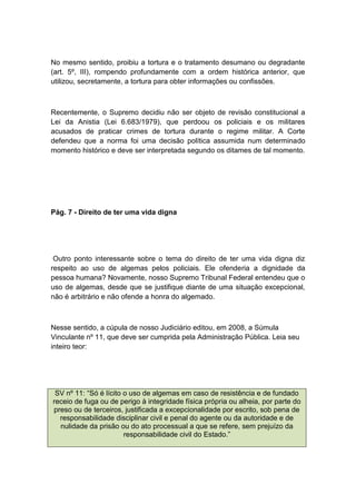 No mesmo sentido, proibiu a tortura e o tratamento desumano ou degradante
(art. 5º, III), rompendo profundamente com a ordem histórica anterior, que
utilizou, secretamente, a tortura para obter informações ou confissões.
Recentemente, o Supremo decidiu não ser objeto de revisão constitucional a
Lei da Anistia (Lei 6.683/1979), que perdoou os policiais e os militares
acusados de praticar crimes de tortura durante o regime militar. A Corte
defendeu que a norma foi uma decisão política assumida num determinado
momento histórico e deve ser interpretada segundo os ditames de tal momento.
Pág. 7 - Direito de ter uma vida digna
Outro ponto interessante sobre o tema do direito de ter uma vida digna diz
respeito ao uso de algemas pelos policiais. Ele ofenderia a dignidade da
pessoa humana? Novamente, nosso Supremo Tribunal Federal entendeu que o
uso de algemas, desde que se justifique diante de uma situação excepcional,
não é arbitrário e não ofende a honra do algemado.
Nesse sentido, a cúpula de nosso Judiciário editou, em 2008, a Súmula
Vinculante nº 11, que deve ser cumprida pela Administração Pública. Leia seu
inteiro teor:
SV nº 11: “Só é lícito o uso de algemas em caso de resistência e de fundado
receio de fuga ou de perigo à integridade física própria ou alheia, por parte do
preso ou de terceiros, justificada a excepcionalidade por escrito, sob pena de
responsabilidade disciplinar civil e penal do agente ou da autoridade e de
nulidade da prisão ou do ato processual a que se refere, sem prejuízo da
responsabilidade civil do Estado.”
 