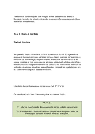 Feitas essas considerações com relação à vida, passemos ao direito à
liberdade, também de primeira dimensão e que compõe nosso segundo bloco
de direitos fundamentais.
Pág. 8 - Direito à liberdade
Direito à liberdade
.
A expressão direito à liberdade, contida no comando do art. 5º, é genérica e
abrange a liberdade em suas variadas formas. Assim, teremos, por exemplo, a
liberdade de manifestação do pensamento, a liberdade de consciência e de
crença religiosa, a livre expressão da atividade intelectual, artística, científica e
de comunicação, independentemente de censura, e a liberdade de exercício de
profissão, desde que atendidas as qualificações necessárias estabelecidas em
lei. Examinemos algumas dessas liberdades.
Liberdade de manifestação de pensamento (art. 5º, IV e V)
Os mencionados incisos dizem o seguinte sobre esse direito:
“Art. 5º. (...)
IV – é livre a manifestação do pensamento, sendo vedado o anonimato;
V – é assegurado o direito de resposta, proporcional ao agravo, além da
indenização por dano material, moral ou à imagem.”
 