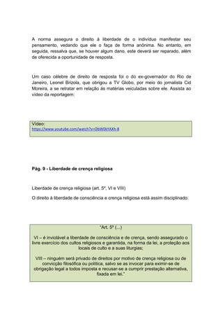 A norma assegura o direito à liberdade de o indivíduo manifestar seu
pensamento, vedando que ele o faça de forma anônima. No entanto, em
seguida, ressalva que, se houver algum dano, este deverá ser reparado, além
de oferecida a oportunidade de resposta.
Um caso célebre de direito de resposta foi o do ex-governador do Rio de
Janeiro, Leonel Brizola, que obrigou a TV Globo, por meio do jornalista Cid
Moreira, a se retratar em relação às matérias veiculadas sobre ele. Assista ao
vídeo da reportagem:
Vídeo:
https://www.youtube.com/watch?v=ObW0kYAXh-8
Pág. 9 - Liberdade de crença religiosa
Liberdade de crença religiosa (art. 5º, VI e VIII)
O direito à liberdade de consciência e crença religiosa está assim disciplinado:
“Art. 5º (...)
VI – é inviolável a liberdade de consciência e de crença, sendo assegurado o
livre exercício dos cultos religiosos e garantida, na forma da lei, a proteção aos
locais de culto e a suas liturgias;
VIII – ninguém será privado de direitos por motivo de crença religiosa ou de
convicção filosófica ou política, salvo se as invocar para eximir-se de
obrigação legal a todos imposta e recusar-se a cumprir prestação alternativa,
fixada em lei.”
 