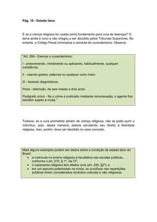 Pág. 10 - Estado laico
E se a crença religiosa for usada como fundamento para cura de doenças? O
tema ainda é novo e não chegou a ser decidido pelos Tribunais Superiores. No
entanto, o Código Penal criminaliza a conduta do curandeirismo. Observe:
“Art. 284 - Exercer o curandeirismo:
I - prescrevendo, ministrando ou aplicando, habitualmente, qualquer
substância;
II - usando gestos, palavras ou qualquer outro meio;
III - fazendo diagnósticos:
Pena - detenção, de seis meses a dois anos.
Parágrafo único - Se o crime é praticado mediante remuneração, o agente fica
também sujeito à multa.”
Todavia, se a cura prometida advém de crença religiosa, não se pode punir o
indivíduo, pois, dessa maneira, estaria cerceando seu direito à liberdade
religiosa. Isso, porém, deve ser decidido no caso concreto.
Mais alguns exemplos podem ser dados sobre a condição de estado laico do
Brasil:
 a matrícula no ensino religioso é facultativa nas escolas públicas,
conforme o art. 210, § 1º, da CF;
 o casamento religioso tem efeitos civis (art. 226, §2º); e
 em um assunto polemizado na mídia, os crucifixos nas repartições
públicas foram considerados símbolos culturais e não religiosos.
 