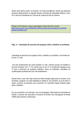 Sobre esse último ponto, no entanto, há muita divergência, sendo que algumas
pessoas determinaram a retirada desses símbolos da repartição pública, como
foi o caso do Presidente do Tribunal de Justiça do Rio de Janeiro.
Clique no link abaixo e veja a reportagem sobre este fato curioso
http://www.conjur.com.br/2009-fev-03/luiz-zveiter-toma-posse-tj-rio-manda-
retirar-crucifixos-cort
Pág. 11 - Liberdade de exercício de qualquer ofício, trabalho ou profissão
Liberdade de exercício de qualquer ofício, trabalho ou profissão, nos limites da
lei (art. 5º, XIII)
Um dos fundamentos do nosso Estado é o dos “valores sociais do trabalho e
da livre iniciativa” (art. 1º, IV), sendo que no art. 5º o constituinte assegura que
“é livre o exercício de qualquer trabalho, ofício ou profissão, atendidas as
qualificações profissionais que a lei estabelecer”.
Dessa forma, caso não haja nenhuma determinação legal para se exercer uma
atividade, qualquer um está habilitado a realizá-la. Ao contrário, se a lei assim o
exigir, somente as pessoas que cumprirem os requisitos legais estarão aptas
para o trabalho.
É o que acontece, por exemplo, com os advogados. Não basta ser bacharel em
Direito, é preciso ser aprovado no Exame da Ordem dos Advogados do Brasil
(OAB) para exercer a advocacia.
 