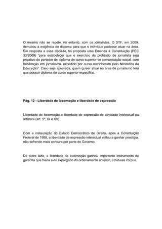 O mesmo não se repete, no entanto, com os jornalistas. O STF, em 2009,
derrubou a exigência de diploma para que o indivíduo pudesse atuar na área.
Em resposta a essa decisão, foi proposta uma Emenda à Constituição (PEC
33/2009) “para estabelecer que o exercício da profissão de jornalista seja
privativo do portador de diploma de curso superior de comunicação social, com
habilitação em jornalismo, expedido por curso reconhecido pelo Ministério da
Educação”. Caso seja aprovada, quem quiser atuar na área de jornalismo terá
que possuir diploma de curso superior específico.
Pág. 12 - Liberdade de locomoção e liberdade de expressão
Liberdade de locomoção e liberdade de expressão de atividade intelectual ou
artística (art. 5º, IX e XV)
Com a instauração do Estado Democrático de Direito, após a Constituição
Federal de 1988, a liberdade de expressão intelectual voltou a ganhar prestígio,
não sofrendo mais censura por parte do Governo.
De outro lado, a liberdade de locomoção ganhou importante instrumento de
garantia que havia sido expurgado do ordenamento anterior, o habeas corpus.
 