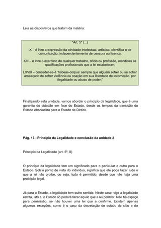 Leia os dispositivos que tratam da matéria:
“Art. 5º (...)
IX – é livre a expressão da atividade intelectual, artística, científica e de
comunicação, independentemente de censura ou licença;
XIII – é livre o exercício de qualquer trabalho, ofício ou profissão, atendidas as
qualificações profissionais que a lei estabelecer;
LXVIII – conceder-se-á ‘habeas-corpus’ sempre que alguém sofrer ou se achar
ameaçado de sofrer violência ou coação em sua liberdade de locomoção, por
ilegalidade ou abuso de poder;”
Finalizando esta unidade, vamos abordar o princípio da legalidade, que é uma
garantia do cidadão em face do Estado, desde os tempos da transição do
Estado Absolutista para o Estado de Direito.
Pág. 13 - Princípio da Legalidade e conclusão da unidade 2
Princípio da Legalidade (art. 5º, II)
O princípio da legalidade tem um significado para o particular e outro para o
Estado. Sob o ponto de vista do indivíduo, significa que ele pode fazer tudo o
que a lei não proíbe, ou seja, tudo é permitido, desde que não haja uma
proibição legal.
Já para o Estado, a legalidade tem outro sentido. Neste caso, vige a legalidade
estrita, isto é, o Estado só poderá fazer aquilo que a lei permitir. Não há espaço
para permissão, se não houver uma lei que a confirme. Existem apenas
algumas exceções, como é o caso da decretação de estado de sítio e do
 