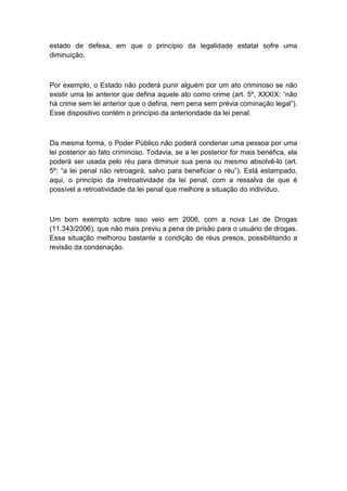 estado de defesa, em que o princípio da legalidade estatal sofre uma
diminuição.
Por exemplo, o Estado não poderá punir alguém por um ato criminoso se não
existir uma lei anterior que defina aquele ato como crime (art. 5º, XXXIX: “não
há crime sem lei anterior que o defina, nem pena sem prévia cominação legal”).
Esse dispositivo contém o princípio da anterioridade da lei penal.
Da mesma forma, o Poder Público não poderá condenar uma pessoa por uma
lei posterior ao fato criminoso. Todavia, se a lei posterior for mais benéfica, ela
poderá ser usada pelo réu para diminuir sua pena ou mesmo absolvê-lo (art.
5º: “a lei penal não retroagirá, salvo para beneficiar o réu”). Está estampado,
aqui, o princípio da irretroatividade da lei penal, com a ressalva de que é
possível a retroatividade da lei penal que melhore a situação do indivíduo.
Um bom exemplo sobre isso veio em 2006, com a nova Lei de Drogas
(11.343/2006), que não mais previu a pena de prisão para o usuário de drogas.
Essa situação melhorou bastante a condição de réus presos, possibilitando a
revisão da condenação.
 