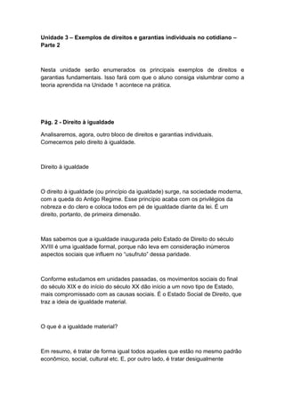 Unidade 3 – Exemplos de direitos e garantias individuais no cotidiano –
Parte 2
Nesta unidade serão enumerados os principais exemplos de direitos e
garantias fundamentais. Isso fará com que o aluno consiga vislumbrar como a
teoria aprendida na Unidade 1 acontece na prática.
Pág. 2 - Direito à igualdade
Analisaremos, agora, outro bloco de direitos e garantias individuais.
Comecemos pelo direito à igualdade.
Direito à igualdade
O direito à igualdade (ou princípio da igualdade) surge, na sociedade moderna,
com a queda do Antigo Regime. Esse princípio acaba com os privilégios da
nobreza e do clero e coloca todos em pé de igualdade diante da lei. É um
direito, portanto, de primeira dimensão.
Mas sabemos que a igualdade inaugurada pelo Estado de Direito do século
XVIII é uma igualdade formal, porque não leva em consideração inúmeros
aspectos sociais que influem no “usufruto” dessa paridade.
Conforme estudamos em unidades passadas, os movimentos sociais do final
do século XIX e do início do século XX dão início a um novo tipo de Estado,
mais compromissado com as causas sociais. É o Estado Social de Direito, que
traz a ideia de igualdade material.
O que é a igualdade material?
Em resumo, é tratar de forma igual todos aqueles que estão no mesmo padrão
econômico, social, cultural etc. E, por outro lado, é tratar desigualmente
 