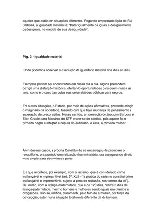 aqueles que estão em situações diferentes. Pegando emprestada lição de Rui
Barbosa, a igualdade material é: “tratar igualmente os iguais e desigualmente
os desiguais, na medida de sua desigualdade”.
Pág. 3 - Igualdade material
Onde podemos observar a execução da igualdade material nos dias atuais?
Exemplos podem ser encontrados em nosso dia a dia. Alguns pretendem
corrigir uma distorção histórica, ofertando oportunidades para quem nunca as
teria, como é o caso das cotas nas universidades públicas para negros.
Em outras situações, o Estado, por meio de ações afirmativas, pretende atingir
o imaginário da sociedade, fazendo com que haja mudança de pensamento e
superação de preconceitos. Nesse sentido, a nomeação de Joaquim Barbosa e
Ellen Gracie para Ministros do STF enche-se de sentido, pois aquele foi o
primeiro negro a integrar a cúpula do Judiciário, e esta, a primeira mulher.
Além desses casos, a própria Constituição se encarregou de promover o
reequilíbrio, ora punindo uma situação discriminatória, ora assegurando direito
mais amplo para determinada parte.
É o que acontece, por exemplo, com o racismo, que é considerado crime
inafiançável e imprescritível (art. 5º, XLII – “a prática do racismo constitui crime
inafiançável e imprescritível, sujeito à pena de reclusão, nos termos da lei”).
Ou, então, com a licença-maternidade, que é de 120 dias, contra 5 dias da
licença-paternidade, mesmo homens e mulheres sendo iguais em direitos e
obrigações. Isso se justifica, claramente, pelo fato de a mulher, por força da
concepção, estar numa situação totalmente diferente da do homem.
 