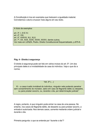 A Constituição é rica em exemplos que traduzem a igualdade material.
Convidamos o aluno a buscar mais alguns em seu texto.
A título de exemplos:
art. 3º, I, III E IV;
art. 4º, VIII;
art. 5º, XXXVII, XLI, XLII;
art. 7º, XX, XXX, XXXI, XXXII, XXXIV, dentre outros.
Ver mais em LENZA, Pedro. Direito Constitucional Esquematizado, p.875-6.
Pág. 4 - Direito à segurança
O direito à segurança pode ser lido em vários incisos do art. 5º. Um dos
principais deles é a inviolabilidade da casa do indivíduo. Veja o que diz a
norma:
“Art. 5º (…)
XI – a casa é asilo inviolável do indivíduo, ninguém nela podendo penetrar
sem consentimento do morador, salvo em caso de flagrante delito ou desastre,
ou para prestar socorro, ou, durante o dia, por determinação judicial;”
A regra, portanto, é que ninguém pode entrar na casa de uma pessoa. No
entanto, nos casos de flagrante delito, de desastre ou para prestar socorro, a
entrada é autorizada. Nos demais casos, somente mediante ordem judicial e
durante o dia.
Primeira pergunta: o que se entende por “durante o dia”?
 