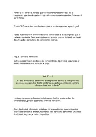 Para o STF, o dia é o período que vai da aurora (nascer do sol) até o
crepúsculo (pôr do sol), podendo coincidir com o lapso temporal de 6 da manhã
às 18 horas.
E “casa”? É somente a residência da pessoa ou abrange mais algum lugar?
Nosso Judiciário vem entendendo que o termo “casa” é mais amplo do que a
ideia de residência. Dentre outros lugares, alcança quartos de hotel, escritório
do advogado e consultório de profissionais liberais.
Pág. 5 - Direito à intimidade
Outros incisos tratam, ainda que de forma indireta, do direito à segurança. O
direito à intimidade está no inciso X. Veja:
“Art. 5º. (…)
X – são invioláveis a intimidade, a vida privada, a honra e a imagem das
pessoas, assegurado o direito a indenização pelo dano material ou moral
decorrente de sua violação;”
Lembremos que uma das características dos direitos fundamentais é a
universalidade, pois se destinam a todos os indivíduos.
Além do direito à intimidade, o sigilo de correspondências e comunicações
telefônicas também é direito fundamental e se apresenta como mais uma face
do direito à segurança. Leia o dispositivo:
 