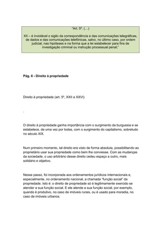 “Art. 5º. (…)
XII – é inviolável o sigilo da correspondência e das comunicações telegráficas,
de dados e das comunicações telefônicas, salvo, no último caso, por ordem
judicial, nas hipóteses e na forma que a lei estabelecer para fins de
investigação criminal ou instrução processual penal;”
Pág. 6 - Direito à propriedade
Direito à propriedade (art. 5º, XXII a XXVI)
.
O direito à propriedade ganha importância com o surgimento da burguesia e se
estabelece, de uma vez por todas, com o surgimento do capitalismo, sobretudo
no século XIX.
Num primeiro momento, tal direito era visto de forma absoluta, possibilitando ao
proprietário usar sua propriedade como bem lhe conviesse. Com as mudanças
da sociedade, o uso arbitrário desse direito cedeu espaço a outro, mais
solidário e objetivo.
Nesse passo, foi incorporada aos ordenamentos jurídicos internacionais e,
especialmente, no ordenamento nacional, a chamada “função social” da
propriedade. Isto é: o direito de propriedade só é legitimamente exercido se
atender a sua função social. E ele atende a sua função social, por exemplo,
quando é produtivo, no caso de imóveis rurais, ou é usado para moradia, no
caso de imóveis urbanos.
 