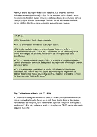 Assim, o direito de propriedade não é absoluto. Ele encontra algumas
limitações em nosso sistema jurídico, dentre as quais o atendimento a sua
função social. Existem outras limitações estampadas na Constituição, como a
desapropriação e o uso para abrigar famílias, em se tratando de iminente
perigo público. Atente-se para os incisos que cuidam da matéria:
“Art. 5º. (…)
XXII – é garantido o direito de propriedade;
XXIII – a propriedade atenderá a sua função social;
XXIV – a lei estabelecerá o procedimento para desapropriação por
necessidade ou utilidade pública, ou por interesse social, mediante justa e
prévia indenização em dinheiro, ressalvados os casos previstos nesta
Constituição;
XXV – no caso de iminente perigo público, a autoridade competente poderá
usar de propriedade particular, assegurada ao proprietário indenização ulterior,
se houver dano;
XXVI – a pequena propriedade rural, assim definida em lei, desde que
trabalhada pela família, não será objeto de penhora para pagamento de
débitos decorrentes de sua atividade produtiva, dispondo a lei sobre os meios
de financiar o seu desenvolvimento.”
Pág. 7 - Direito ao silêncio (art. 5º, LXIII)
A Constituição assegura o direito ao silêncio para o preso (em sentido amplo,
pois investigados também fazem jus a ele). Esse direito decorre da máxima
nemo tenetur se detegere, que, literalmente, significa: “ninguém é obrigado a
se descobrir”. Por ele, veda-se a autoincriminação, e a CF/88 o estabeleceu da
seguinte maneira:
 
