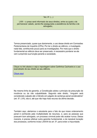 “Art. 5º. (...)
LXIII – o preso será informado de seus direitos, entre os quais o de
permanecer calado, sendo-lhe assegurada a assistência da família e de
advogado;.
Temos presenciado, quase que diariamente, o uso desse direito em Comissões
Parlamentares de Inquérito (CPIs). Por ter o direito ao silêncio, o investigado
nada fala, contribuindo pouco para as investigações. Por mais que o direito
fundamental ao silêncio deva ser preservado, é necessário ponderar se ele
vem cumprindo sua função perante a sociedade.
Clique no link abaixo e veja a reportagem sobre Carlinhos Cachoeira e o uso
exarcebado de seu direito ao seu silêncio.
Clique aqui
Na mesma linha de garantia, a Constituição adota o princípio da presunção de
inocência ou da não culpabilidade. Segundo este direito, “ninguém será
considerado culpado até o trânsito em julgado de sentença penal condenatória”
(art. 5º, LVII), isto é, até que não haja mais recurso da última decisão.
Também aqui, alertamos o estudante para o fato de que nosso ordenamento
penal é conhecido pela multiplicidade de recursos, e, para as pessoas que
possuem bom advogado, um processo criminal pode não acabar nunca. Dessa
maneira, é preciso efetivar outra garantia fundamental, a da razoável duração
dos processos, conforme inciso LXXVIII do art. 5º, para evitar a impunidade.
 