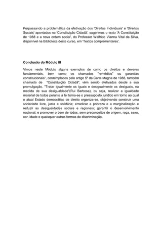 Perpassando a problemática da efetivação dos 'Direitos Individuais' e 'Direitos
Sociais' apontados na 'Constituição Cidadã', sugerimos o texto 'A Constituição
de 1988 e a nova ordem social', do Professor Walfrido Vianna Vital da Silva,
disponível na Biblioteca deste curso, em 'Textos complementares'.
Conclusão do Módulo III
Vimos neste Módulo alguns exemplos de como os direitos e deveres
fundamentais, bem como os chamados "remédios" ou garantias
constitucionais", contemplados pelo artigo 5º da Carta Magna de 1988, também
chamada de "Constituição Cidadã", vêm sendo efetivados desde a sua
promulgação. "Tratar igualmente os iguais e desigualmente os desiguais, na
medida de sua desigualdade"(Rui Barbosa), ou seja, realizar a igualdade
material de todos perante a lei torna-se o pressuposto jurídico em torno ao qual
o atual Estado democrático de direito organiza-se, objetivando construir uma
sociedade livre, justa e solidária; erradicar a pobreza e a marginalização e
reduzir as desigualdades sociais e regionais; garantir o desenvolvimento
nacional; e promover o bem de todos, sem preconceitos de origem, raça, sexo,
cor, idade e quaisquer outras formas de discriminação.
 