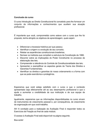 Conclusão do curso
O curso Introdução ao Direito Constitucional foi concebido para lhe fornecer um
conjunto de informações e conhecimentos que auxiliem sua atuação
profissional.
É importante que você, comprometido como esteve com o curso que lhe foi
proposto, tenha atingido os objetivos de aprendizagem, quais sejam:
 Diferenciar a travessia histórica por que passou;
 Identificar a origem e a evolução de seu conceito;
 Relatar as experiências constitucionais brasileiras;
 Nomear os institutos que compõem a estrutura da Constituição de 1988;
 Discorrer sobre as implicações do Poder Constituinte no processo de
elaboração das leis;
 Compreender a relevância do Controle de Constitucionalidade das leis;
 Apresentar e exemplificar os aspectos gerais da Teoria dos Direitos e
Garantias Fundamentais;
 Identificar os direitos e garantias do nosso ordenamento e a forma com
que se pode exercitá-los e protegê-los.
Esperamos que você esteja satisfeito com o curso e que o conteúdo
apresentado seja efetivamente útil ao seu desempenho profissional e que o
ajude a aumentar a credibilidade de sua instituição e de sua equipe de
trabalho.
Igualmente, esperamos que as informações disponibilizadas no curso sirvam
de instrumentos de crescimento pessoal e, por consequência, de crescimento
da organização em que você trabalha.
Ah! A condição para a realização da Avaliação Final é responder todos os
Exercícios de Fixação ao final de cada módulo.
O acesso à Avaliação Final está disponível na página seguinte.
Boa sorte!
 