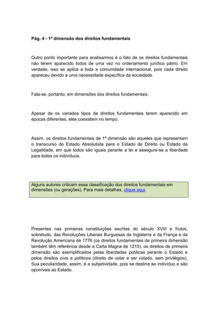 Pág. 4 - 1ª dimensão dos direitos fundamentais
Outro ponto importante para analisarmos é o fato de os direitos fundamentais
não terem aparecido todos de uma vez no ordenamento jurídico pátrio. Em
verdade, isso se aplica a toda a comunidade internacional, pois cada direito
apareceu devido a uma necessidade específica da sociedade.
Fala-se, portanto, em dimensões dos direitos fundamentais.
Apesar de os variados tipos de direitos fundamentais terem aparecido em
épocas diferentes, eles coexistem no tempo.
Assim, os direitos fundamentais de 1ª dimensão são aqueles que representam
o transcurso do Estado Absolutista para o Estado de Direito ou Estado da
Legalidade, em que todos são iguais perante a lei e assegura-se a liberdade
para todos os indivíduos.
Alguns autores criticam essa classificação dos direitos fundamentais em
dimensões (ou gerações). Para mais detalhes, clique aqui.
Presentes nas primeiras constituições escritas do século XVIII e frutos,
sobretudo, das Revoluções Liberais Burguesas da Inglaterra e da França e da
Revolução Americana de 1776 (os direitos fundamentais de primeira dimensão
também têm referência desde a Carta Magna de 1215), os direitos de primeira
dimensão são exemplificados pelas liberdades públicas perante o Estado e
pelos direitos civis e políticos (direito de votar e ser votado, sem privilégios).
Sua peculiaridade, assim, é a subjetividade, pois se destina ao indivíduo e são
oponíveis ao Estado.
 
