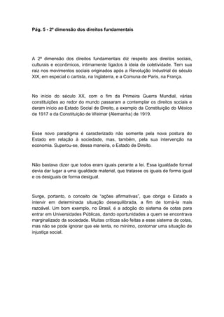 Pág. 5 - 2ª dimensão dos direitos fundamentais
A 2ª dimensão dos direitos fundamentais diz respeito aos direitos sociais,
culturais e econômicos, intimamente ligados à ideia de coletividade. Tem sua
raiz nos movimentos sociais originados após a Revolução Industrial do século
XIX, em especial o cartista, na Inglaterra, e a Comuna de Paris, na França.
No início do século XX, com o fim da Primeira Guerra Mundial, várias
constituições ao redor do mundo passaram a contemplar os direitos sociais e
deram início ao Estado Social de Direito, a exemplo da Constituição do México
de 1917 e da Constituição de Weimar (Alemanha) de 1919.
Esse novo paradigma é caracterizado não somente pela nova postura do
Estado em relação à sociedade, mas, também, pela sua intervenção na
economia. Superou-se, dessa maneira, o Estado de Direito.
Não bastava dizer que todos eram iguais perante a lei. Essa igualdade formal
devia dar lugar a uma igualdade material, que tratasse os iguais de forma igual
e os desiguais de forma desigual.
Surge, portanto, o conceito de “ações afirmativas”, que obriga o Estado a
intervir em determinada situação desequilibrada, a fim de torná-la mais
razoável. Um bom exemplo, no Brasil, é a adoção do sistema de cotas para
entrar em Universidades Públicas, dando oportunidades a quem se encontrava
marginalizado da sociedade. Muitas críticas são feitas a esse sistema de cotas,
mas não se pode ignorar que ele tenta, no mínimo, contornar uma situação de
injustiça social.
 