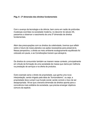 Pág. 6 - 3ª dimensão dos direitos fundamentais
Com o avanço da tecnologia e da ciência, bem como em razão de profundas
mudanças ocorridas na sociedade moderna, no decorrer do século XX,
passamos a observar o nascimento de uma 3ª dimensão de direitos
fundamentais.
Além das preocupações com os direitos da coletividade, tivemos que refletir
sobre o futuro de nosso planeta e as ações necessárias para preservá-lo.
Nessa perspectiva, o direito ao meio ambiente ecologicamente equilibrado foi
colocado em pauta, e as Constituições tiveram que abraçá-lo.
Os direitos do consumidor também se inserem nesse contexto, principalmente
em virtude da formação de uma sociedade de massa que clama por melhoria
na prestação de serviços e na oferta de produtos.
Outro exemplo seria o direito de propriedade, que ganha uma nova
interpretação, sendo irrigado pela ideia de “funcionalismo”, ou seja, a
propriedade deve cumprir sua função social, senão correrá o risco de ser
desapropriada. Vê-se que a terceira dimensão de direitos aponta para a
convivência mais solidária da sociedade, que precisa enxergar objetivos
comuns da espécie.
 