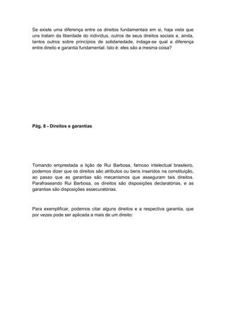 Se existe uma diferença entre os direitos fundamentais em si, haja vista que
uns tratam da liberdade do indivíduo, outros de seus direitos sociais e, ainda,
tantos outros sobre princípios de solidariedade, indaga-se qual a diferença
entre direito e garantia fundamental. Isto é: eles são a mesma coisa?
Pág. 8 - Direitos e garantias
Tomando emprestada a lição de Rui Barbosa, famoso intelectual brasileiro,
podemos dizer que os direitos são atributos ou bens inseridos na constituição,
ao passo que as garantias são mecanismos que asseguram tais direitos.
Parafraseando Rui Barbosa, os direitos são disposições declaratórias, e as
garantias são disposições assecuratórias.
Para exemplificar, podemos citar alguns direitos e a respectiva garantia, que
por vezes pode ser aplicada a mais de um direito:
 