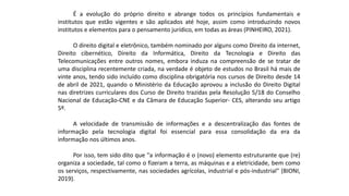É a evolução do próprio direito e abrange todos os princípios fundamentais e
institutos que estão vigentes e são aplicados até hoje, assim como introduzindo novos
institutos e elementos para o pensamento jurídico, em todas as áreas (PINHEIRO, 2021).
O direito digital e eletrônico, também nominado por alguns como Direito da internet,
Direito cibernético, Direito da Informática, Direito da Tecnologia e Direito das
Telecomunicações entre outros nomes, embora induza na compreensão de se tratar de
uma disciplina recentemente criada, na verdade é objeto de estudos no Brasil há mais de
vinte anos, tendo sido incluído como disciplina obrigatória nos cursos de Direito desde 14
de abril de 2021, quando o Ministério da Educação aprovou a inclusão do Direito Digital
nas diretrizes curriculares dos Curso de Direito trazidas pela Resolução 5/18 do Conselho
Nacional de Educação-CNE e da Câmara de Educação Superior- CES, alterando seu artigo
5º.
A velocidade de transmissão de informações e a descentralização das fontes de
informação pela tecnologia digital foi essencial para essa consolidação da era da
informação nos últimos anos.
Por isso, tem sido dito que "a informação é o (novo) elemento estruturante que (re)
organiza a sociedade, tal como o fizeram a terra, as máquinas e a eletricidade, bem como
os serviços, respectivamente, nas sociedades agrícolas, industrial e pós-industrial" (BIONI,
2019).
 