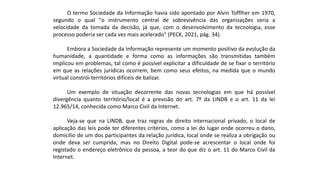 O termo Sociedade da Informação havia sido apontado por Alvin Tofflher em 1970,
segundo o qual "o instrumento central de sobrevivência das organizações seria a
velocidade da tomada da decisão, já que, com o desenvolvimento da tecnologia, esse
processo poderia ser cada vez mais acelerado" (PECK, 2021, pág. 34).
Embora a Sociedade da Informação represente um momento positivo da evolução da
humanidade, a quantidade e forma como as informações são transmitidas também
implicou em problemas, tal como é possível explicitar a dificuldade de se fixar o território
em que as relações jurídicas ocorrem, bem como seus efeitos, na medida que o mundo
virtual constrói territórios difíceis de balizar.
Um exemplo de situação decorrente das novas tecnologias em que há possível
divergência quanto território/local é a previsão do art. 7º da LINDB e o art. 11 da lei
12.965/14, conhecida como Marco Civil da Internet.
Veja-se que na LINDB, que traz regras de direito internacional privado, o local de
aplicação das leis pode ter diferentes critérios, como a lei do lugar onde ocorreu o dano,
domicílio de um dos participantes da relação jurídica, local onde se realiza a obrigação ou
onde deva ser cumprida, mas no Direito Digital pode-se acrescentar o local onde foi
registado o endereço eletrônico da pessoa, a teor do que diz o art. 11 do Marco Civil da
Internet.
 