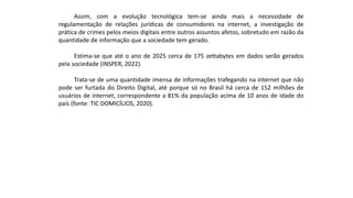 Assim, com a evolução tecnológica tem-se ainda mais a necessidade de
regulamentação de relações jurídicas de consumidores na internet, a investigação de
prática de crimes pelos meios digitais entre outros assuntos afetos, sobretudo em razão da
quantidade de informação que a sociedade tem gerado.
Estima-se que até o ano de 2025 cerca de 175 zettabytes em dados serão gerados
pela sociedade (INSPER, 2022).
Trata-se de uma quantidade imensa de informações trafegando na internet que não
pode ser furtada do Direito Digital, até porque só no Brasil há cerca de 152 milhões de
usuários de internet, correspondente a 81% da população acima de 10 anos de idade do
país (fonte: TIC DOMICÍLIOS, 2020).
 