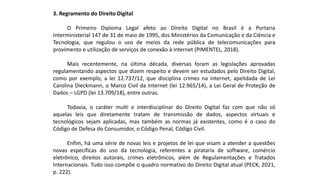 3. Regramento do Direito Digital
O Primeiro Diploma Legal afeto ao Direito Digital no Brasil é a Portaria
Interministerial 147 de 31 de maio de 1995, dos Ministérios da Comunicação e da Ciência e
Tecnologia, que regulou o uso de meios da rede pública de telecomunicações para
provimento e utilização de serviços de conexão à internet (PIMENTEL, 2018).
Mais recentemente, na última década, diversas foram as legislações aprovadas
regulamentando aspectos que dizem respeito e devem ser estudados pelo Direito Digital,
como por exemplo, a lei 12.737/12, que disciplina crimes na internet, apelidada de Lei
Carolina Dieckmann, o Marco Civil da Internet (lei 12.965/14), a Lei Geral de Proteção de
Dados – LGPD (lei 13.709/18), entre outras.
Todavia, o caráter multi e interdisciplinar do Direito Digital faz com que não só
aquelas leis que diretamente tratam de transmissão de dados, aspectos virtuais e
tecnológicos sejam aplicadas, mas também as normas já existentes, como é o caso do
Código de Defesa do Consumidor, o Código Penal, Código Civil.
Enfim, há uma série de novas leis e projetos de lei que visam a atender a questões
novas específicas do uso da tecnologia, referentes a pirataria de software, comércio
eletrônico, direitos autorais, crimes eletrônicos, além de Regulamentações e Tratados
Internacionais. Tudo isso compõe o quadro normativo do Direito Digital atual (PECK, 2021,
p. 222).
 