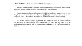 4. O Direito Digital e Eletrônico como multi e interdisciplinar
Embora ainda remanesça discussão doutrinária sobre a autonomia do Direito Digital,
não se tem dúvida sobre seu caráter multidisciplinar e interdisciplinar.
No campo da interdisciplinaridade o Direito Digital estabelece relações uma ou mais
disciplinas ou ramos de conhecimento, ou seja, há algo em comum com uma ou mais
disciplinas, como o Direito Civil, Direito Penal, Direito Processual Civil e Penal etc.).
No âmbito multidisciplinar, ele dialoga com todas as áreas do Direito, estando
interconectado e codependente delas, sobretudo em razão do fato que as novas
tecnologias afetaram quase tudo no cotidiano dos indivíduos e não é diferente no campo
jurídico.
 