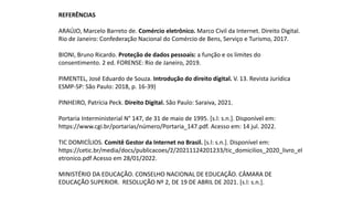REFERÊNCIAS
ARAÚJO, Marcelo Barreto de. Comércio eletrônico. Marco Civil da Internet. Direito Digital.
Rio de Janeiro: Confederação Nacional do Comércio de Bens, Serviço e Turismo, 2017.
BIONI, Bruno Ricardo. Proteção de dados pessoais: a função e os limites do
consentimento. 2 ed. FORENSE: Rio de Janeiro, 2019.
PIMENTEL, José Eduardo de Souza. Introdução do direito digital. V. 13. Revista Jurídica
ESMP-SP: São Paulo: 2018, p. 16-39)
PINHEIRO, Patrícia Peck. Direito Digital. São Paulo: Saraiva, 2021.
Portaria Interministerial N° 147, de 31 de maio de 1995. [s.l: s.n.]. Disponível em:
https://www.cgi.br/portarias/número/Portaria_147.pdf. Acesso em: 14 jul. 2022.
TIC DOMICÍLIOS. Comitê Gestor da Internet no Brasil. [s.l: s.n.]. Disponível em:
https://cetic.br/media/docs/publicacoes/2/20211124201233/tic_domicilios_2020_livro_el
etronico.pdf Acesso em 28/01/2022.
MINISTÉRIO DA EDUCAÇÃO. CONSELHO NACIONAL DE EDUCAÇÃO. CÂMARA DE
EDUCAÇÃO SUPERIOR. RESOLUÇÃO Nº 2, DE 19 DE ABRIL DE 2021. [s.l: s.n.].
 
