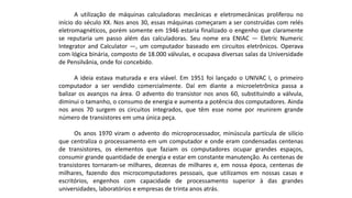 A utilização de máquinas calculadoras mecânicas e eletromecânicas proliferou no
início do século XX. Nos anos 30, essas máquinas começaram a ser construídas com relés
eletromagnéticos, porém somente em 1946 estaria finalizado o engenho que claramente
se reputaria um passo além das calculadoras. Seu nome era ENIAC — Eletric Numeric
Integrator and Calculator —, um computador baseado em circuitos eletrônicos. Operava
com lógica binária, composto de 18.000 válvulas, e ocupava diversas salas da Universidade
de Pensilvânia, onde foi concebido.
A ideia estava maturada e era viável. Em 1951 foi lançado o UNIVAC I, o primeiro
computador a ser vendido comercialmente. Daí em diante a microeletrônica passa a
balizar os avanços na área. O advento do transistor nos anos 60, substituindo a válvula,
diminui o tamanho, o consumo de energia e aumenta a potência dos computadores. Ainda
nos anos 70 surgem os circuitos integrados, que têm esse nome por reunirem grande
número de transistores em uma única peça.
Os anos 1970 viram o advento do microprocessador, minúscula partícula de silício
que centraliza o processamento em um computador e onde eram condensadas centenas
de transistores, os elementos que faziam os computadores ocupar grandes espaços,
consumir grande quantidade de energia e estar em constante manutenção. As centenas de
transistores tornaram-se milhares, dezenas de milhares e, em nossa época, centenas de
milhares, fazendo dos microcomputadores pessoais, que utilizamos em nossas casas e
escritórios, engenhos com capacidade de processamento superior à das grandes
universidades, laboratórios e empresas de trinta anos atrás.
 