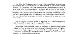 Esses fatos são reflexo de um caminho rumo à chamada sociedade convergente que
se vem desenvolvendo rapidamente desde a criação do telefone, considerada a primeira
ferramenta de comunicação simultânea a revolucionar os comportamentos sociais. Na
outra ponta deste movimento evolutivo, a Internet veio possibilitar não apenas o
encurtamento das distâncias com maior eficiência de custos, mas, sobretudo, a
multicomunicação, ou seja, transmissão de texto, voz e imagem. A multicomunicação,
associada à capacidade de respostas cada vez mais ágeis, permite que a Internet se torne o
mais novo veículo de comunicação a desafiar e transformar o modo como nos
relacionamos.
A origem da Internet remonta ao ápice da “guerra fria”, em meados dos anos 60, nos
Estados Unidos, e foi pensada, originalmente, para fins militares.
Basicamente, tratava-se de um sistema de interligação de redes dos computadores
militares norte-americanos, de forma descentralizada. À época, denominava-se “Arpanet”.
Esse método revolucionário permitiria que, em caso de ataque inimigo a alguma de suas
bases militares, as informações lá existentes não se perderiam, uma vez que não existia
uma central de informações propriamente dita.
 