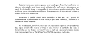 Posteriormente, esse sistema passou a ser usado para fins civis, inicialmente em
algumas universidades americanas, sendo utilizado pelos professores e alunos como um
canal de divulgação, troca e propagação de conhecimento acadêmico-científico. Esse
ambiente menos controlado possibilitou o desenvolvimento da internet nos moldes os
quais a conhecemos atualmente.
Entretanto, o grande marco dessa tecnologia se deu em 1987, quando foi
convencionada a possibilidade de sua utilização para fins comerciais, passando-se a
denominar, então, “Internet”.
Na década de 90, a Internet passou por um processo de expansão sem precedentes.
Seu rápido crescimento deve-se a vários de seus recursos e facilidades de acesso e
transmissão, que vão desde o correio eletrônico (e-mail) até o acesso a banco de dados e
informações disponíveis na World Wide Web (WWW), seu espaço multimídia.
 