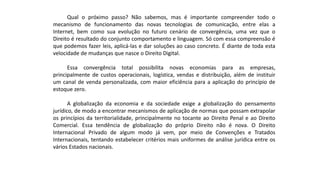 Qual o próximo passo? Não sabemos, mas é importante compreender todo o
mecanismo de funcionamento das novas tecnologias de comunicação, entre elas a
Internet, bem como sua evolução no futuro cenário de convergência, uma vez que o
Direito é resultado do conjunto comportamento e linguagem. Só com essa compreensão é
que podemos fazer leis, aplicá-las e dar soluções ao caso concreto. É diante de toda esta
velocidade de mudanças que nasce o Direito Digital.
Essa convergência total possibilita novas economias para as empresas,
principalmente de custos operacionais, logística, vendas e distribuição, além de instituir
um canal de venda personalizada, com maior eficiência para a aplicação do princípio de
estoque zero.
A globalização da economia e da sociedade exige a globalização do pensamento
jurídico, de modo a encontrar mecanismos de aplicação de normas que possam extrapolar
os princípios da territorialidade, principalmente no tocante ao Direito Penal e ao Direito
Comercial. Essa tendência de globalização do próprio Direito não é nova. O Direito
Internacional Privado de algum modo já vem, por meio de Convenções e Tratados
Internacionais, tentando estabelecer critérios mais uniformes de análise jurídica entre os
vários Estados nacionais.
 