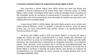 2. Conceito e contexto histórico de surgimento do Direito Digital no Brasil
Para conceituar o Direito Digital, Peck (2021) afirma que além dos fatores que
compõem a fórmula tridimensional do Direito (Fato, Valor e Norma), existe, no Direito
Digital, o fator tempo. Para Miguel Reale havia a união do axiológico (valor da justiça), do
fato (realidade social), do normativo (o ordenamento) é necessário um quarto valor, "o
conjunto fato-valor-norma necessita ter certa velocidade de resposta para que tenha certa
validade dentro da sociedade digital".
Já para Araujo (2017) o direito digital, não tendo objeto próprio, seria o direito com
modus operandi diferente, sendo, na verdade, a extensão de diversos ramos da ciência
jurídica, que cria novos instrumentos para atender anseios e ao aperfeiçoamento dos
institutos jurídicos em vigor.
De forma mais didática pode-se dizer que Direito Digital é o conjunto de regras e
códigos de conduta que rege o comportamento e as novas relações dos indivíduos cujo
meio de ocorrência ou prova da manifestação de vontade seja o digital, gerando dados
eletrônicos que consubstanciam e representam as obrigações assumidas e sua respectiva
autoria. Deve, portanto, reunir princípios, leis e normas de autorregulamentação que
atendam ao novo cenário de interação social não presencial, interativo e em tempo real. O
Direito Digital é, portanto, a evolução do próprio Direito, para atender às mudanças de
comportamento e às necessidades de novos controles de conduta gerados pelo uso da
Tecnologia (PINHEIRO, 2021).
 