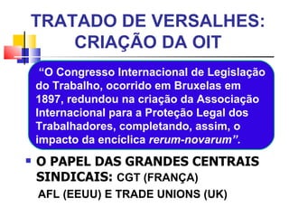 TRATADO DE VERSALHES: CRIAÇÃO DA OIT O PAPEL DAS GRANDES CENTRAIS SINDICAIS:  CGT (FRANÇA) AFL (EEUU) E  TRADE UNIONS (UK) “ O Congresso Internacional de Legislação do Trabalho, ocorrido em Bruxelas em 1897, redundou na criação da Associação Internacional para a Proteção Legal dos Trabalhadores, completando, assim, o impacto da encíclica  rerum-novarum” . 