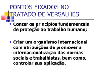PONTOS FIXADOS NO TRATADO DE VERSALHES  Conter os princípios fundamentais de proteção ao trabalho humano; Criar um organismo internacional com atribuições de promover a internacionalização das normas sociais e trabalhistas, bem como, controlar sua aplicação.  