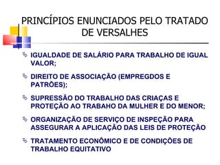 PRINCÍPIOS ENUNCIADOS PELO TRATADO DE VERSALHES IGUALDADE DE SALÁRIO PARA TRABALHO DE IGUAL VALOR; DIREITO DE ASSOCIAÇÃO (EMPREGDOS E PATRÕES); SUPRESSÃO DO TRABALHO DAS CRIAÇAS E PROTEÇÃO AO TRABAHO DA MULHER E DO MENOR; ORGANIZAÇÃO DE SERVIÇO DE INSPEÇÃO PARA ASSEGURAR A APLICAÇÃO DAS LEIS DE PROTEÇÃO TRATAMENTO ECONÔMICO E DE CONDIÇÕES DE TRABALHO EQUITATIVO  
