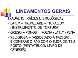 LINEAMENTOS GERAIS TRABALHO: RAÍZES ETIMOLÓGICAS LATIM  – TRIPALIARE – TRIPALIUM (INSTRIUMENTO DE TORTURA) GREGO  – PÓNOS = POENA (LATIM) PENA RELIGIOSA  – (ASSOCIADO À FADIGA) ... E COMERÁS O PÃO COM O SUOR DO TEU ROSTO (PENTATEUCO: LIVRO DE GÊNESES)  