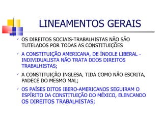 LINEAMENTOS GERAIS OS DIREITOS SOCIAIS-TRABALHISTAS NÃO SÃO TUTELADOS POR TODAS AS CONSTITUIÇÕES A CONSTITUIÇÃO AMERICANA, DE ÍNDOLE LIBERAL - INDIVIDUALISTA NÃO TRATA DDOS DIREITOS TRABALHISTAS; A CONSTITUIÇÃO INGLESA, TIDA COMO NÃO ESCRITA, PADECE DO MESMO MAL; OS PAÍSES DITOS IBERO-AMERICANOS SEGUIRAM O ESPÍRITO DA CONSTITUIÇÃO DO MÉXICO, ELENCANDO  OS DIREITOS TRABALHISTAS; 