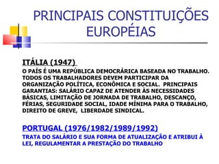 PRINCIPAIS CONSTITUIÇÕES EUROPÉIAS ITÁLIA (1947)  O PAÍS É UMA REPÚBLICA DEMOCRÁRICA BASEADA NO TRABALHO. TODOS OS TRABALHADORES DEVEM PARTICIPAR DA ORGANIZAÇÃO POLÍTICA, ECONÔMICA E SOCIAL.  PRINCIPAIS GARANTIAS: SALÁRIO CAPAZ DE ATENDER ÀS NECESSIDADES BÁSICAS, LIMITAÇÃO DE JORNADA DE TRABALHO, DESCANÇO, FÉRIAS, SEGURIDADE SOCIAL, IDADE MÍNIMA PARA O TRABALHO, DIREITO DE GREVE,  LIBERDADE SINDICAL.  PORTUGAL (1976/1982/1989/1992) TRATA DO SALÁRIO E SUA FORMA DE ATUALIZAÇÃO E ATRIBUI À LEI, REGULAMENTAR A PRESTAÇÃO DO TRABALHO 