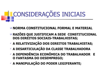 CONSIDERAÇÕES INICIAIS NORMA CONSTITUCIONAL FORMAL E MATERIAL RAZÕES QUE JUSTIFICAM A SEDE  CONSTITUCIONAL DOS DIREITOS SOCIAIS-TRABALHISTAS; A RELATIVIZAÇÃO DOS DIREITOS TRABALHISTAS; A DESARTICULAÇÃO DA CLASSE TRABALHADORA  A DEPENDÊNCIA ECONÔMICA DO TRABALHADOR  E O FANTASMA DO DESEMPREGO; A MANIPULAÇÃO DO PODER LEGIFERANTE; 