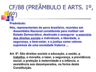 CF/88 (PREÂMBULO E ARTS. 1º, 6º)  Preâmbulo:  Nós, representantes do povo brasileiro, reunidos em Assembléia Nacional constituinte para instituir um Estado Democrático, destinado a assegurar  o exercício dos direitos sociais  e individuais, a liberdade, a segurança, o bem-estar, e a justiça como valores supremos de uma sociedade fraterna ... Art. 6º. São direitos sociais a educação, a saúde,  o trabalho , a moradia, o lazer, a segurança, a previdência social, a proteção à maternidade e a infância, a assistência aos desamparados, na forma desta Constituição.  