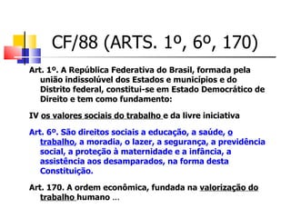 CF/88 (ARTS. 1º, 6º, 170)  Art. 1º. A República Federativa do Brasil, formada pela união indissolúvel dos Estados e municípios e do Distrito federal, constitui-se em Estado Democrático de Direito e tem como fundamento: IV  os valores sociais do trabalho  e da livre iniciativa Art. 6º. São direitos sociais a educação, a saúde,  o trabalho , a moradia, o lazer, a segurança, a previdência social, a proteção à maternidade e a infância, a assistência aos desamparados, na forma desta Constituição.  Art. 170. A ordem econômica, fundada na  valorização do trabalho  humano  ...  