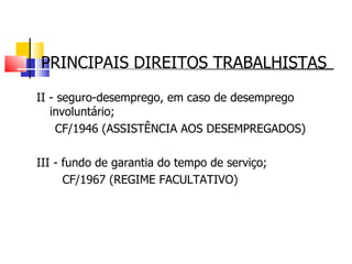 PRINCIPAIS DIREITOS TRABALHISTAS II - seguro-desemprego, em caso de desemprego involuntário;  CF/1946 (ASSISTÊNCIA AOS DESEMPREGADOS) III - fundo de garantia do tempo de serviço; CF/1967 (REGIME FACULTATIVO) 