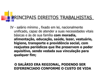 PRINCIPAIS DIREITOS TRABALHISTAS IV - salário mínimo , fixado em lei, nacionalmente unificado, capaz de atender a suas necessidades vitais básicas e às de sua família  com moradia, alimentação, educação, saúde, lazer, vestuário, higiene, transporte e previdência social, com reajustes periódicos que lhe preservem o poder aquisitivo, sendo vedada sua vinculação para qualquer fim;     O SALÁRIO ERA REGIONAL, PODENDO SER DIFERENCIADO CONFORME O CUSTO DE VIDA 