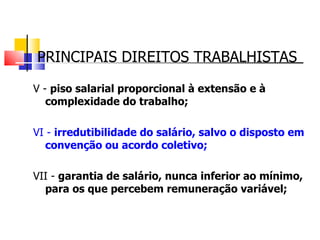 PRINCIPAIS DIREITOS TRABALHISTAS V -  piso salarial proporcional à extensão e à complexidade do trabalho; VI -  irredutibilidade do salário, salvo o disposto em convenção ou acordo coletivo; VII -  garantia de salário, nunca inferior ao mínimo, para os que percebem remuneração variável; 